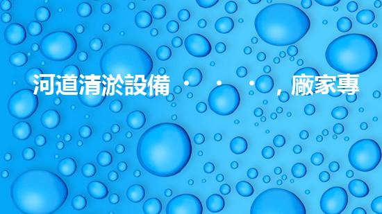 河道清淤設備，廠家專業(yè)保障水質(zhì)清潔